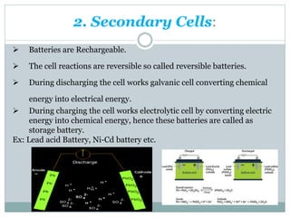 2. Secondary Cells:
 Batteries are Rechargeable.
 The cell reactions are reversible so called reversible batteries.
 During discharging the cell works galvanic cell converting chemical
energy into electrical energy.
 During charging the cell works electrolytic cell by converting electric
energy into chemical energy, hence these batteries are called as
storage battery.
Ex: Lead acid Battery, Ni-Cd battery etc.
 