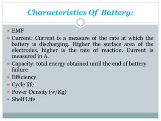 Characteristics Of Battery:
 EMF
 Current: Current is a measure of the rate at which the
battery is discharging. Higher the surface area of the
electrodes, higher is the rate of reaction. Current is
measured in A.
 Capacity: total energy obtained until the end of battery
failure
 Efficiency
 Cycle life
 Power Density (w/Kg)
 Shelf Life
 