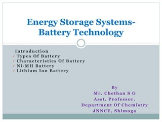  Introduction
 Types Of Battery
 Characteristics Of Battery
 Ni-MH Battery
 Lithium Ion Battery
Energy Storage Systems-
Battery Technology
By
Mr. Chethan S G
Asst. Professor.
Department Of Chemistry
JNNCE, Shimoga
 