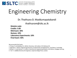 Engineering Chemistry
Dr. Thathsara D. Maddumapatabandi
thathsaram@sltc.ac.lk
Module code:
Credits: 3.00
Mid Exam: 30%
Quizzes: 10%
Laboratory Experiments: 10%
Final Exam: 50%
Recommended Text books:
1. Chang, R. and Goldsby, K.A. (2015). Chemistry, 12th edition. NY: McGraw Hill.
2. Agarawal, S. (2015): Engineering Chemistry, Fundamentals and Applications, 2nd Edition, Cambridge
3. Brown L. S. and Holmes T. A. (2011): Chemistry for Engineering Students, 2nd Edition, Cengage Learning.
4. Yen T. F. (2008):Chemistry for Engineers, Imperial College Press, London.
1
 