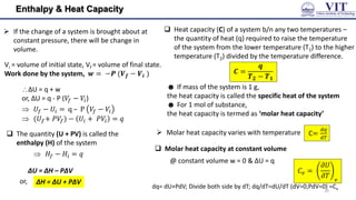 Enthalpy & Heat Capacity
 If the change of a system is brought about at
constant pressure, there will be change in
volume.
 The quantity (U + PV) is called the
enthalpy (H) of the system
ΔU = ΔH – PΔV
ΔU = q + w
or, ΔU = q - P (𝑉𝑓 − 𝑉𝑖)
 𝑈𝑓 − 𝑈𝑖 = q – P 𝑉𝑓 − 𝑉𝑖
 (𝑈𝑓+ 𝑃𝑉𝑓) − 𝑈𝑖 + 𝑃𝑉𝑖 = 𝑞
Vi = volume of initial state, Vf = volume of final state.
Work done by the system, 𝒘 = −𝑷 (𝑽𝒇 − 𝑽𝒊 )
 Heat capacity (C) of a system b/n any two temperatures –
the quantity of heat (q) required to raise the temperature
of the system from the lower temperature (T1) to the higher
temperature (T2) divided by the temperature difference.
𝑪 =
𝒒
𝑻𝟐 − 𝑻𝟏
☻ If mass of the system is 1 g,
the heat capacity is called the specific heat of the system
☻ For 1 mol of substance,
the heat capacity is termed as ‘molar heat capacity’
 𝐻𝑓 − 𝐻𝑖 = 𝑞
 Molar heat capacity varies with temperature
 Molar heat capacity at constant volume
C=
𝑑𝑞
𝑑𝑇
𝐶𝑣 =
𝜕𝑈
𝜕𝑇 𝑣
@ constant volume w = 0 & ΔU = q
ΔH = ΔU + PΔV
or,
10
dq= dU+PdV; Divide both side by dT; dq/dT=dU/dT (dV=0;PdV=0) =Cv
 