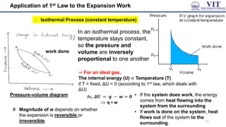 Application of 1st Law to the Expansion Work
⮚ Isothermal Process (constant temperature)
▪ In an isothermal process, the
temperature stays constant,
so the pressure and
volume are inversely
proportional to one another
⇒ For an ideal gas,
The internal energy (U) ∝ Temperature (T)
if T = fixed, ΔU = 0 (according to 1st law, which deals with
ΔU)
▪ If the system does work, the energy
comes from heat flowing into the
system from the surrounding
▪ If work is done on the system, heat
flows out of the system to the
surrounding.
# Magnitude of w depends on whether
the expansion is reversible or
irreversible. 12
work done
Pressure-volume diagram
 