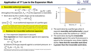 Application of 1st Law to the Expansion Work
 Reversible isothermal expansion:
w = −𝑃
𝑣𝑓
𝑣𝑖
dv = −
𝑛𝑅𝑇
𝑉
𝑣𝑓
𝑣𝑖
dv
(throughout the expansion, Pex = P as the expansion is reversible)
 Work done by the n moles of gas can be evaluated as:
w = −𝑛𝑅𝑇 ln
𝑉𝑓
𝑉𝑖
= −𝑛𝑅𝑇 ln
𝑃𝑖
𝑃𝑓
 The work done by a perfect gas when it
expands reversibly and isothermally is equal
to the area under the isotherm p = nRT/V.
 The work done during the irreversible
expansion against the same final pressure is
equal to the rectangular area shown slightly
darker. Note that the reversible work done
is greater than the irreversible work done.
(as PV = nRT)
(since
𝑉𝑓
𝑉𝑖
=
𝑃𝑖
𝑃𝑓
in an isothermal expansion of a perfect gas)
 Relations for Irreversible Isothermal expansion
a) Free expansion (expansion in vacuum)
free expansion we mean expansion against zero opposing
force. pex = 0
w = - 𝑃𝑒𝑥
𝑣𝑓
𝑣𝑖
dv =0
b) Volume of the gas expands against a constant pressure. w =
- 𝑃𝑒𝑥
𝑣𝑓
𝑣𝑖
dv = -Pex (Vf – Vi)
Now suppose that the external pressure is constant throughout the expansion. For example, the piston may be pressed on
by the atmosphere, which exerts the same pressure throughout the expansion.
13
 
