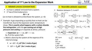 Application of 1st Law to the Expansion Work
 Adiabatic process (constant heat)
 no heat is added/ removed from a system.
 1st law of thermodynamics:
ΔU = w
 Example: A gas expanding so quickly that no heat can be
transferred. Due to the expansion work, temperature
drops. This is exactly what happens with a carbon dioxide
fire extinguisher, with the gas coming out at high
pressure and cooling as it expands at atmos. pressure
(as no heat is allowed to enter/leave the system, q = 0)
 Expansion: w = ― ve, ∆𝑼 = ― ve;
So, T of the system falls
Work is done by the system at the expense of its
internal energy
 w = ∆𝑈 = 𝑪𝒗𝚫𝑻 (for 1 mole of gas)
 ∆𝐻 = 𝑪𝒑𝚫𝑻 (for 1 mole of gas)
 Reversible adiabatic expansion
 Relation between T, V and P
𝑇𝑖
𝑇𝑓
=
𝑉𝑓
𝑉𝑖
𝛾−1
 ln
𝑇𝑖
𝑇𝑓
= 𝛾 − 1 𝑙𝑛
𝑉𝑓
𝑉𝑖
 ln
𝑇𝑖
𝑇𝑓
=
𝑪𝒑
𝑪𝒗
− 1 𝑙𝑛
𝑉𝑓
𝑉𝑖

[𝑎𝑠, 𝛾 =
𝐶𝑝
𝐶𝑣
]
ln
𝑇𝑖
𝑇𝑓
=
𝑹
𝑪𝒗
𝑙𝑛
𝑉𝑓
𝑉𝑖
[𝑎𝑠, 𝐶𝑝 ― 𝐶𝑣 = R]
 𝑪𝒗 ln
𝑻𝒊
𝑻𝒇
= 𝑹 𝒍𝒏
𝑽𝒇
𝑽𝒊
14
∆𝑈 =q-w
q=0
∆𝑈=-w
=-PdV
CvdT=-PdV
Cv dT=-RTdV/V
Cv
𝑇𝑓
𝑇𝑖
dT/T=-R
𝑣𝑓
𝑣𝑖
dV/V
 