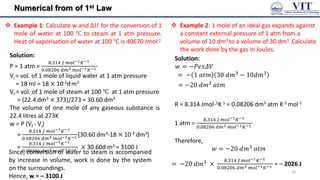 Numerical from of 1st Law
 Example 1: Calculate w and ∆𝑈 for the conversion of 1
mole of water at 100 ℃ to steam at 1 atm pressure.
Heat of vaporisation of water at 100 ℃ is 40670 Jmol-1
Solution:
P = 1 atm =
8.314 𝐽 𝑚𝑜𝑙−1𝐾−1
0.08206 𝑑𝑚3 𝑚𝑜𝑙−1𝐾−1
Vi = vol. of 1 mole of liquid water at 1 atm pressure
= 18 ml = 18 × 10-3dm3
Vf = vol. of 1 mole of steam at 100 ℃ at 1 atm pressure
= (22.4 dm3 × 373)/273 = 30.60 dm3
The volume of one mole of any gaseous substance is
22.4 litres at 273K
w = P (Vf - Vi)
=
8.314 𝐽 𝑚𝑜𝑙−1𝐾−1
0.08206 𝑑𝑚3 𝑚𝑜𝑙−1𝐾−1 [30.60 dm3-18 × 10-3 dm3]
=
8.314 𝐽 𝑚𝑜𝑙−1𝐾−1
0.08206 𝑑𝑚3 𝑚𝑜𝑙−1𝐾−1 × 30.60d m3 = 3100 J
Since, conversion of water to steam is accompanied
by increase in volume, work is done by the system
on the surroundings.
Hence, w = – 3100 J
 Example 2: 1 mole of an ideal gas expands against
a constant external pressure of 1 atm from a
volume of 10 dm3 to a volume of 30 dm3.Calculate
the work done by the gas in Joules.
= − 1 𝑎𝑡𝑚 30 𝑑𝑚3 − 10𝑑𝑚3
Solution:
𝑤 = −𝑃𝑒𝑥𝛥𝑉
R = 8.314 Jmol-1K-1 = 0.08206 dm3 atm K-1 mol-1
1 atm =
8.314 𝐽 𝑚𝑜𝑙−1𝐾−1
0.08206 𝑑𝑚3 𝑚𝑜𝑙−1𝐾−1
Therefore,
𝑤 = −20 𝑑𝑚3 𝑎𝑡𝑚
= −20 𝑑𝑚3 ×
8.314 𝐽 𝑚𝑜𝑙−1𝐾−1
0.08206 𝑑𝑚3 𝑚𝑜𝑙−1𝐾−1 = – 2026 J
= −20 𝑑𝑚3 𝑎𝑡𝑚
16
 