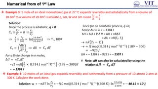 Numerical from of 1st Law
 Example 3: 1 mole of an ideal monoatomic gas at 27 C expands reversibly and adiabatically from a volume of
10 dm3 to a volume of 20 dm3.Calculate q, ∆U, W and ∆H. Given
𝐶𝑣
𝑅
=
3
2
Solution:
Since the process is adiabatic, q = 0
𝐶𝑣 ln
𝑇𝑓
𝑇𝑖
= 𝑅 ln
𝑉𝑖
𝑉𝑓

3
2
ln
𝑇𝑓
300
= ln(
10 𝑑𝑚3
20 𝑑𝑚3)
Since for an adiabatic process, q =0,
hence ΔU = w = – 1384 J
ΔH = ΔU + P Δ V = ΔU + nRΔT
= ΔU + nR(Tf- Ti)
 𝑛𝑅 𝑇𝑓 − 𝑇𝑖
 = (1 mol) 8.314 𝐽 𝑚𝑜𝑙−1𝐾−1 189 − 300
= −923 𝐽
ΔH = – 1384 J – 923 J = – 2307 J
 Tf = 189K
 𝑑𝑈 = 𝐶𝑣 𝑑𝑇
𝐶𝑣 =
𝜕𝑈
𝜕𝑇 𝑣
For a finite change in n moles,
∆𝑈 = 𝑛𝐶𝑣∆𝑇
= (1 mol)
3
2
× 8.314 𝐽 𝑚𝑜𝑙−1𝐾−1 (189 − 300)𝐾
= – 1384 J
# Note: ΔH can also be calculated by using the
relation 𝒅𝑯 = 𝑪𝒑 𝒅𝑻
 Example 4: 10 moles of an ideal gas expands reversibly and isothermally from a pressure of 10 atmto 2 atm at
300 K.Calculate the work done.
Solution: w = −𝑛𝑅𝑇 ln
𝑃𝑖
𝑃𝑓
= −(10 mol) 8.314 𝐽 𝑚𝑜𝑙−1
𝐾−1
300 𝐾 ln
10 𝑎𝑡𝑚
2 𝑎𝑡𝑚
= − 40.15 × 103J
17
 