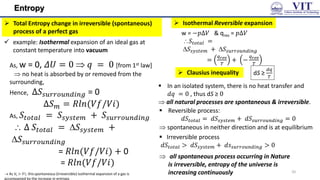 Entropy
 Total Entropy change in irreversible (spontaneous)
process of a perfect gas
 example: Isothermal expansion of an ideal gas at
constant temperature into vacuum
As, w = 0, 𝛥𝑈 = 0  𝑞 = 0 [from 1st law]
 no heat is absorbed by or removed from the
surrounding,
Hence, Δ𝑆𝑠𝑢𝑟𝑟𝑜𝑢𝑛𝑑𝑖𝑛𝑔 = 0
Δ𝑆𝑚 = 𝑅𝑙𝑛(𝑉𝑓/𝑉𝑖)
As, 𝑆𝑡𝑜𝑡𝑎𝑙 = 𝑆𝑠𝑦𝑠𝑡𝑒𝑚 + 𝑆𝑠𝑢𝑟𝑟𝑜𝑢𝑛𝑑𝑖𝑛𝑔
 Δ 𝑆𝑡𝑜𝑡𝑎𝑙 = 𝑆𝑠𝑦𝑠𝑡𝑒𝑚 +
𝑆𝑠𝑢𝑟𝑟𝑜𝑢𝑛𝑑𝑖𝑛𝑔
= 𝑅𝑙𝑛(𝑉𝑓/𝑉𝑖) + 0
= 𝑅𝑙𝑛(𝑉𝑓/𝑉𝑖)
 Isothermal Reversible expansion
w = −𝑝Δ𝑉 & qrev = 𝑝Δ𝑉
𝑆𝑡𝑜𝑡𝑎𝑙 =
𝑆𝑠𝑦𝑠𝑡𝑒𝑚 + 𝑆𝑠𝑢𝑟𝑟𝑜𝑢𝑛𝑑𝑖𝑛𝑔
=
𝑞𝑟𝑒𝑣
𝑇
+ −
𝑞𝑟𝑒𝑣
𝑇
= 0
 Clausius inequality dS ≥
𝑑𝑞
𝑇
 In an isolated system, there is no heat transfer and
𝑑𝑞 = 0 , thus dS ≥ 0
 all natural processes are spontaneous & irreversible.
 Reversible process:
𝑑𝑆𝑡𝑜𝑡𝑎𝑙 = 𝑑𝑆𝑠𝑦𝑠𝑡𝑒𝑚 + 𝑑𝑆𝑠𝑢𝑟𝑟𝑜𝑢𝑛𝑑𝑖𝑛𝑔 = 0
 spontaneous in neither direction and is at equilibrium
 As Vf > 𝑉𝑖, thisspontaneous (irreversible) isothermal expansion of a gas is
accompanied by the increase in entropy.
 Irreversible process
𝑑𝑆𝑡𝑜𝑡𝑎𝑙 > 𝑑𝑆𝑠𝑦𝑠𝑡𝑒𝑚 + 𝑑𝑠𝑠𝑢𝑟𝑟𝑜𝑢𝑛𝑑𝑖𝑛𝑔 > 0
 all spontaneous process occurring in Nature
is irreversible, entropy of the universe is
increasing continuously 20
 