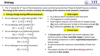 Entropy
 The 1st law & the 2nd law of thermodynamics were summed up by German Physicist Rudolf Clausius as below:
The energy of the universe remains constant; the entropy of the universe tends towards a maximum
 For an ideal gas (1 mole) with variable T & V
∆𝑆 = 𝐶𝑣 ln
𝑇𝑓
𝑇𝑖
+ 𝑅 ln
𝑉𝑓
𝑉𝑖
 For an ideal gas with variable P & T
∆𝑆 = 𝐶𝑝 ln
𝑇𝑓
𝑇𝑖
− 𝑅 ln
𝑃𝑓
𝑃𝑖
 For an ideal gas in an isothermal process
∆𝑆𝑇= 𝑅 ln
𝑉𝑓
𝑉𝑖
= − 𝑅 ln
𝑃𝑓
𝑃𝑖
 For an ideal gas in an isobaric process
∆𝑆𝑃= 𝐶𝑝 ln
𝑇𝑓
𝑇𝑖
 For an ideal gas in an isochoric process
∆𝑆𝑣= 𝐶𝑣 ln
𝑇𝑓
𝑇𝑖
 Its a device which transforms heat into work
 This happens in a cyclic process
 Heat engines require a hot reservoir to supply energy
(QH) and a cold reservoir to take in the excess energy (QC)
 QH is defined as positive, QC is defined as negative
 A Carnot cycle (named after the French engineer Sadi
Carnot) consists of four reversible stages in which a gas
(the working substance) is either expanded/compressed in
various ways
 To demonstrate the maximum convertibility of heat into
work
 The system consists of 1 mole of an ideal gas which is
subjected to four strokes
 Entropy change during different processes  Heat engine
 Carnot Cycle
21
 