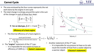 Carnot Cycle
 The area enclosed by the four curves represents the net
work done by the engine in one cycle
 The total change in entropy around the cycle is the sum
of the changes in each of these four steps:
𝑑𝑆 =
𝑞𝑕
𝑇𝑕
+
𝑞𝑐
𝑇𝑐
 For an ideal gas, 𝑑𝑆 = 0 and
𝑞ℎ
𝑞𝑐
= −
𝑇ℎ
𝑇𝑐
 The “engine” statement of the 2nd Law:
– it is impossible for any system to have an
efficiency of 100% (𝜂 = 1)
Efficiency of a heat engine
• The thermal efficiency of a heat engine is
𝜂 =
𝑤𝑜𝑟𝑘 𝑝𝑒𝑟𝑓𝑜𝑟𝑚𝑒𝑑
𝑕𝑒𝑎𝑡 𝑎𝑏𝑜𝑠𝑟𝑏𝑒𝑑 𝑓𝑟𝑜𝑚 𝑡𝑕𝑒 𝑕𝑜𝑡 𝑠𝑜𝑢𝑟𝑐𝑒
=
𝑊
𝑞ℎ
= 1 − ⎤𝑞𝑐⎥/⎤𝑞ℎ⎥ =
1 − 𝑇𝑐/𝑇𝑕
• Another statement of the 2nd Law:
– It is impossible for any process to have as its sole
result the transfer of heat from a cooler object to
a warmer object
[Kelvin’s statement]
[Clausius’s statement]24
 
