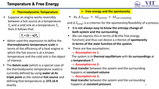 Temperature & Free Energy
 Suppose an engine works reversibly
between a hot source at a temperature
Th and a cold sink at a temperature Tc,
then it follows that
Tc = (1 − η)Th
 The Kelvin scale (which is a special case of
the thermodynamic temperature scale) is
currently defined by using water at its
triple point as the notional hot source and
defining that temperature as 273.16 K
exactly.
 Kelvin used this expression to define the
thermodynamic temperature scale in
terms of the efficiency of a heat engine in
which the hot source is at a known
temperature and the cold sink is the object
of interest.
 Free energy and the spontaneity
 Thermodynamic Temperature
 It is not always easy to know the entropy change of
both system and the surrounding
 We can express this in terms of G (the free energy
function) and thus can device a criterion of spontaneity
in terms of the state function of the system.
 As, Δ 𝑆𝑡𝑜𝑡𝑎𝑙 = 𝑆𝑠𝑦𝑠𝑡𝑒𝑚 + 𝑆𝑠𝑢𝑟𝑟𝑜𝑢𝑛𝑑𝑖𝑛𝑔
and Δ 𝑆𝑡𝑜𝑡𝑎𝑙 is a criterion for the spontaneity/feasibility of a process.
 There are few assumptions:
 Assumption no 1:
The system is in thermal equilibrium with its surroundings at
a temperature T.
 Assumption no 2:
Heat transfer between the system and the surrounding
happens at constant volume
 Assumption no 3:
Heat transfer between the system and the surrounding
happens at constant pressure. 26
 