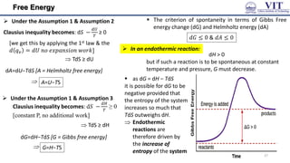 Free Energy
 Under the Assumption 1 & Assumption 2
Clausius inequality becomes: dS −
𝑑𝑈
𝑇
≥ 0
dA=dU−TdS [A = Helmholtz free energy]
 TdS ≥ dU

 The criterion of spontaneity in terms of Gibbs Free
energy change (dG) and Helmholtz energy (dA)
 Under the Assumption 1 & Assumption 3
Clausius inequality becomes: dS −
𝑑𝐻
𝑇
≥ 0
[constant P, no additional work]
 TdS ≥ dH
dG=dH−TdS [G = Gibbs free energy]

A=U−TS
G=H−TS
𝑑𝐺 ≤ 0 & 𝑑𝐴 ≤ 0
dH > 0
but if such a reaction is to be spontaneous at constant
temperature and pressure, G must decrease.
 as dG = dH − TdS
it is possible for dG to be
negative provided that
the entropy of the system
increases so much that
TdS outweighs dH.
 Endothermic
reactions are
therefore driven by
the increase of
entropy of the system
[we get this by applying the 1st law & the
𝑑 𝑞𝑣 = 𝑑𝑈 𝑛𝑜 𝑒𝑥𝑝𝑎𝑛𝑠𝑖𝑜𝑛 𝑤𝑜𝑟𝑘]  In an endothermic reaction:
27
 