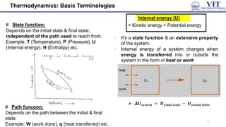 Thermodynamics: Basic Terminologies
# State function:
Depends on the initial state & final state;
independent of the path used to reach from.
Example: T (Temperature), P (Pressure), U
(Internal energy), H (Enthalpy) etc.
# Path function:
Depends on the path between the initial & final
state
Example: W (work done), q (heat transferred) etc.
Internal energy (U)
= Kinetic energy + Potential energy
∙ It’s a state function & an extensive property
of the system.
∙ Internal energy of a system changes when
energy is transferred into or outside the
system in the form of heat or work
3
 