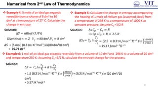 Numerical from 2nd Law of Thermodynamics
 Example 4: 5 mole of an ideal gas expands
reversibly from a volume of 8 dm3 to 80
dm3 at a temperature of 27 ∘C. Calculate the
change in entropy.
Solution:
Δ𝑆 = 𝑛𝑅𝑙𝑛(𝑉𝑓/𝑉𝑖)
Given that 𝑛 = 2, 𝑉𝑓 = 80 dm3, 𝑉𝑖 = 8 dm3
Δ𝑆 = (5 mol) (8.314 J K-1mol-1) 𝑙𝑛(80 dm3/8 dm3)
= 95.73 JK-1
 Example 5: Calculate the change in entropy accompanying
the heating of 1 mole of Helium gas (assumed ideal) from
a temperature of 298 K to a temperature of 1000 K at
constant pressure. Assume Cv =3/2 R
Solution: As 𝐶𝑝 − 𝐶𝑣 = 𝑅
 Cp =𝐶𝑣 + 𝑅 = 2.5 𝑅
= 2.5 × 8.314 𝐽𝑚𝑜𝑙−1
𝐾−1
ln
1000𝐾
298𝐾
= 25.17 𝐽𝑚𝑜𝑙−1𝐾−1
∆𝑆𝑃= 𝐶𝑝 ln
𝑇𝑓
𝑇𝑖
 Example 6: 1 mol of an ideal gas expands reversibly from a volume of 10 dm3 and 298 K to a volume of 20 dm3
and temperature 250 K. Assuming Cv =3/2 R, calculate the entropy change for the process.
∆𝑆 = 𝐶𝑣 ln
𝑇𝑓
𝑇𝑖
+ 𝑅 ln
𝑉𝑓
𝑉𝑖
= 1.5 (8.314 𝐽𝑚𝑜𝑙−1𝐾−1) ln
250 𝐾
298𝐾
+ (8.314 𝐽𝑚𝑜𝑙−1𝐾−1) ln (20 dm3/10
dm3)
= 3.57 JK-1mol-1
Solution:
30
 