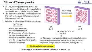 3rd Law of Thermodynamics
The entropy of all perfect crystalline substances is zero at T = 0.
 Third law of thermodynamics:
 At T = 0, all energy of thermal motion has
been quenched and in a perfect crystal all the
atoms/ions are in a regular, uniform array.
 The localization of matter and the absence of
thermal motion suggest that such materials
also have zero entropy.
 Statistical or microscopic definition of entropy:
S = k ln W
where, S = the entropy,
k = Boltzmann constant,
W = the number of microstates or
the total number of ways a
molecular state can be distributed
over the energy states for a specific
value of total energy.
 When T = 0, W = 1
S = k lnW
= 0
 if the value zero is ascribed to the entropies of elements
in their perfect crystalline form at T = 0, then all perfect
crystalline compounds also have zero entropy at T = 0
31
 