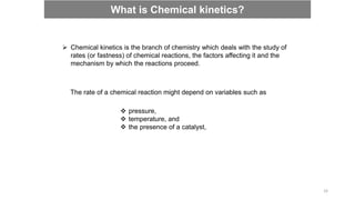  Chemical kinetics is the branch of chemistry which deals with the study of
rates (or fastness) of chemical reactions, the factors affecting it and the
mechanism by which the reactions proceed.
The rate of a chemical reaction might depend on variables such as
 pressure,
 temperature, and
 the presence of a catalyst,
What is Chemical kinetics?
33
 