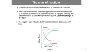  The change in concentration of reactants or products per unit time.
 Here, the instantaneous rate of disappearance of one of the reactants
(A or B) at a given time, t (at constant volume) is −d[R]/dt. Similarly, the
rate of formation of one of the products is d[P]/dt. (Note the change in
the sign)
 The negative sign indicates that the concentration is decreasing with
time.
The rates of reactions
34
 