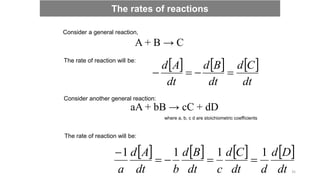 Consider a general reaction,
A + B → C
The rate of reaction will be:
     
dt
C
d
dt
B
d
dt
A
d




Consider another general reaction:
aA + bB → cC + dD
where a, b, c d are stoichiometric coefficients
The rate of reaction will be:
       
dt
D
d
d
dt
C
d
c
dt
B
d
b
dt
A
d
a
1
1
1
1





The rates of reactions
35
 