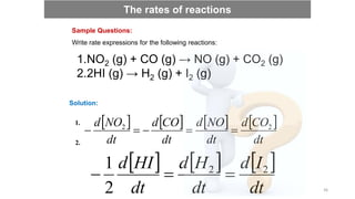 Write rate expressions for the following reactions:
Sample Questions:
1.NO2 (g) + CO (g) → NO (g) + CO2 (g)
2.2HI (g) → H2 (g) + I2 (g)
Solution:
       
dt
CO
d
dt
NO
d
dt
CO
d
dt
NO
d 2
2





1.
2.
     
dt
I
d
dt
H
d
dt
HI
d 2
2
2
1



The rates of reactions
36
 