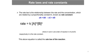  The rate law is the relationship between the rate and the concentration, which
are related by a proportionality constant k, known as rate constant.
aA + bB → cC + dD
rate = k [A]m[B]n
where m and n are order of reaction in A and B,
respectively k is the rate constant.
This above equation is called the rate law of the reaction.
Rate laws and rate constants
37
 