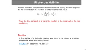 Another important point to note is the time constant,  (tau), the time required
for the concentration of a reactant to fall to 1/e of its initial value.
 
 
1
1
ln
/
ln
0
0













e
A
e
A
k
Thus, the time constant of a first-order reaction is the reciprocal of the rate
constant, .
Question:
1. The half-life of a first-order reaction was found to be 10 min at a certain
temperature. What is its rate constant?
Solution: k= 0.693/600s = 0.00115s-1
First-order Half-life
45
 