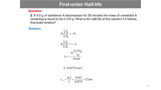 Solution:
 
 
kt
A
A t


0
ln
 
 
k
t
A
A t


/
ln
0
min
36
3
375
.
0
ln
g
g
k 

k =0.0578 min-1
min
12
0578
.
0
693
.
0
2
ln
2
/
1 


k
t
2. If 3.0 g of substance A decomposes for 36 minutes the mass of unreacted A
remaining is found to be 0.375 g. What is the half-life of this reaction if it follows
first-order kinetics?
Question:
First-order Half-life
46
 