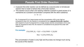  A pseudo first-order reaction can be defined as a second-order or bimolecular
reaction that is made to behave like a first-order reaction.
 This reaction occurs when one reacting material is present in great excess or is
maintained at a constant concentration compared with the other substance.
A + B  C
So, if component B is in large excess and the concentration of B is very high as
compared to that of A, the reaction is considered to be a pseudo-first-order reaction
with respect to A and if component A is in large excess and the concentration of A is very
high as compared to that of B, the reaction is considered to be pseudo-first order with
respect to B.
CH3COOC2H5 + H2O  CH3COOH + C2H5OH
For example:
Rate = k [CH3COOC2H5]
The concentration of water is very high and thus does not change much during
the course of the reaction.
Pseudo First Order Reaction
48
 