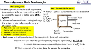 Thermodynamics: Basic Terminologies
• Adiabatic – no heat transferred
• Isothermal – constant temperature
• Isobaric – constant pressure
• Isochoric – constant volume
Work done on/by the system
W (Work) = F (force) x D(distance moved in the direction of
force)
 Gas is heated  it will expand and push the piston, thereby doing work on the piston.
The work done (dw) when the system expands by dV against a pressure Pex: dw = −PexdV
Total work done by the system to expand from volume Vi to Vf: W = - 𝑷𝒆𝒙
𝒗𝒇
𝒗𝒊
dv
 This is an example of the system doing the work on the surrounding
State of a system
thermodynamic variables such as pressure,
temperature, volume, composition which
describes the system is called state of the
system.
 when one/more variables undergo change,
the system is said to have undergone a
change of state
5
F=Pext*A
W=Pext*A*l
W=PextΔV
 