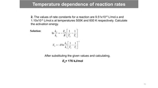 2. The values of rate constants for a reaction are 9.51x10-9 L/mol.s and
1.10x10-5 L/mol.s at temperatures 500K and 600 K respectively. Calculate
the activation energy.
Solution:









1
2
1
2 1
1
ln
T
T
R
E
k
k a
1
1
2
1
2 1
1
ln










T
T
k
k
R
Ea
After substituting the given values and calculating,
Ea= 176 kJ/mol
Temperature dependence of reaction rates
51
 