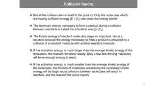  But all the collision will not lead to the product. Only the molecules which
are having sufficient energy (E  Ea) can cross the energy barrier.
 The minimum energy necessary to form a product during a collision
between reactants is called the activation energy (Ea).
 The kinetic energy of reactant molecules plays an important role in a
reaction because the energy necessary to form a product is provided by a
collision of a reactant molecule with another reactant molecule.
 If the activation energy is much larger than the average kinetic energy of the
molecules, the reaction will occur slowly: Only a few fast-moving molecules
will have enough energy to react.
 If the activation energy is much smaller than the average kinetic energy of
the molecules, the fraction of molecules possessing the necessary kinetic
energy will be large; most collisions between molecules will result in
reaction, and the reaction will occur rapidly.
Collision theory
53
 