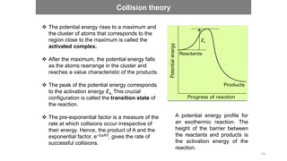 A potential energy profile for
an exothermic reaction. The
height of the barrier between
the reactants and products is
the activation energy of the
reaction.
 The potential energy rises to a maximum and
the cluster of atoms that corresponds to the
region close to the maximum is called the
activated complex.
 After the maximum, the potential energy falls
as the atoms rearrange in the cluster and
reaches a value characteristic of the products.
 The peak of the potential energy corresponds
to the activation energy Ea..This crucial
configuration is called the transition state of
the reaction.
 The pre-exponential factor is a measure of the
rate at which collisions occur irrespective of
their energy. Hence, the product of A and the
exponential factor, e−Ea/RT, gives the rate of
successful collisions.
Collision theory
54
 