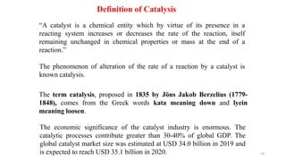 The term catalysis, proposed in 1835 by Jöns Jakob Berzelius (1779-
1848), comes from the Greek words kata meaning down and lyein
meaning loosen.
Definition of Catalysis
The economic significance of the catalyst industry is enormous. The
catalytic processes contribute greater than 30-40% of global GDP. The
global catalyst market size was estimated at USD 34.0 billion in 2019 and
is expected to reach USD 35.1 billion in 2020.
“A catalyst is a chemical entity which by virtue of its presence in a
reacting system increases or decreases the rate of the reaction, itself
remaining unchanged in chemical properties or mass at the end of a
reaction.”
The phenomenon of alteration of the rate of a reaction by a catalyst is
known catalysis.
59
 