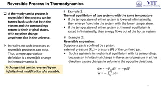 Reversible Process in Thermodynamics
# Example 1:
Thermal equilibrium of two systems with the same temperature
 If the temperature of either system is lowered infinitesimally,
then energy flows into the system with the lower temperature.
 If the temperature of either system at thermal equilibrium is
raised infinitesimally, then energy flows out of the hotter system
 A thermodynamics process is
reversible if the process can be
turned back such that both the
system and the surroundings
return to their original states,
with no other change
anywhere else in the universe.
 In reality, no such processes as
reversible processes can exist.
Thus, a more appropriate
definition is a reversible change
in thermodynamics is
# Example 2:
Reversible expansion:
Suppose a gas is confined by a piston.
external pressure (Pex) = pressure (P) of the confined gas.
 Such a system is in mechanical equilibrium with its surroundings
because an infinitesimal change in the external pressure in either
direction causes changes in volume in the opposite directions.
dw = −𝑃𝑒𝑥𝑑𝑉 = −𝑝𝑑𝑉
W = − 𝑝
𝑣𝑓
𝑣𝑖
dv
A change that can be reversed by an
infinitesimal modification of a variable.
6
 