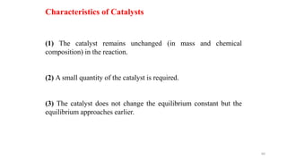(1) The catalyst remains unchanged (in mass and chemical
composition) in the reaction.
(2) A small quantity of the catalyst is required.
(3) The catalyst does not change the equilibrium constant but the
equilibrium approaches earlier.
Characteristics of Catalysts
60
 