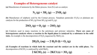(a) Manufacture of ammonia by the Haber process. Iron (Fe) acts as catalyst.
N2 (g) + 3H2 (g) → 2NH3 (g)
(b) Manufacture of sulphuric acid by the Contact process. Vanadium pentoxide (V2O5) or platinum are
catalysts for the production of SO3 (g) from SO2 (g) and O2 (g).
2SO2 (g) + O2 (g) → 2SO3 (g)
(c) Catalysts used in many reactions in the petroleum and polymer industries. There are cases of
heterogeneous catalysis where a reaction in the liquid phase is catalysed by a substance in the solid
state. An example is the decomposition of H2O2 (aqueous) by MnO2 (s).
2H2O2 (aq) → 2 H2O (l) + O2 (g)
(d) Examples of reactions in which both the reactant and the catalyst are in the solid phase. The
decomposition of KClO3 is catalysed by solid MnO2.
2 KClO3 (s) → 2KCl (s) + 3O2 (g)
Examples of Heterogeneous catalyst
64
 