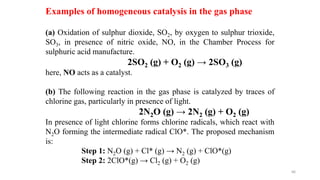 (a) Oxidation of sulphur dioxide, SO2, by oxygen to sulphur trioxide,
SO3, in presence of nitric oxide, NO, in the Chamber Process for
sulphuric acid manufacture.
2SO2 (g) + O2 (g) → 2SO3 (g)
here, NO acts as a catalyst.
(b) The following reaction in the gas phase is catalyzed by traces of
chlorine gas, particularly in presence of light.
2N2O (g) → 2N2 (g) + O2 (g)
In presence of light chlorine forms chlorine radicals, which react with
N2O forming the intermediate radical ClO*. The proposed mechanism
is:
Step 1: N2O (g) + Cl* (g) → N2 (g) + ClO*(g)
Step 2: 2ClO*(g) → Cl2 (g) + O2 (g)
Examples of homogeneous catalysis in the gas phase
66
 