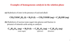 Examples of homogeneous catalysis in the solution phase
(a) Hydrolysis of ester in the presence of acid and alkali:
CH3COOC2H5 (l) + H2O (l) → CH3COOH (aq) + C2H5OH (aq)
(b) Hydrolysis of sucrose (cane sugar) into glucose and fructose in
presence of minerals acids acting as catalysts:
(cane sugar) (glucose) (fructose)
C12H22O11 (aq) + H2O (l) → C6H12O6 (aq) + C6H12O6 (aq)
67
 