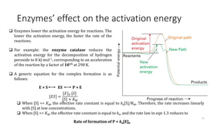 Enzymes’ effect on the activation energy
 Enzymes lower the activation energy for reactions. The
lower the activation energy, the faster the rate of the
reactions.
 For example: the enzyme catalase reduces the
activation energy for the decomposition of hydrogen
peroxide to 8 kJ mol-1, corresponding to an acceleration
of the reaction by a factor of 1015 at 298 K.
 A generic equation for the complex formation is as
follows:
E + S ES P + E
71
[𝐸𝑆] =
[𝐸]0 [𝑆]
[𝑆] + 𝐾𝑀
 When [S] << KM, the effective rate constant is equal to kb[S]/KM. Therefore, the rate increases linearly
with [S] at low concentrations.
 When [S] >> KM, the effective rate constant is equal to kb, and the rate law in eqn 1.3 reduces to
Rate of formation of P = kb[E]0
 