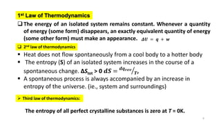 8
 Heat does not flow spontaneously from a cool body to a hotter body
 The entropy (S) of an isolated system increases in the course of a
spontaneous change. ΔStot > 0 𝒅𝑺 = 𝒅𝒒𝒓𝒆𝒗
𝑻,
 A spontaneous process is always accompanied by an increase in
entropy of the universe. (ie., system and surroundings)
The entropy of all perfect crystalline substances is zero at T = 0K.
 Third law of thermodynamics:
 2nd law of thermodynamics
The energy of an isolated system remains constant. Whenever a quantity
of energy (some form) disappears, an exactly equivalent quantity of energy
(some other form) must make an appearance.
1st Law of Thermodynamics
𝜟𝑼 = 𝒒 + 𝒘
 