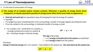 1st Law of Thermodynamics
 It’s the law of conservation of energy
𝜟𝑼 = 𝒒 + 𝒘
 For a system, if w = work done on a system, q
= energy transferred as heat to a system &
ΔU = resulting change in internal energy
The sign of w and q:
 +ve if energy is transferred to the system as work/heat
 -ve if energy is lost from the system.
Therefore,
change in internal energy (𝛥𝑈 ) of a system = heat added to the system (q) - the work done by the system (w)
𝜟𝑼 = 𝒒 − 𝒘
 The energy of an isolated system remains constant. Whenever a quantity of energy (some form)
disappears, an exactly equivalent quantity of energy (some other form) must make an appearance.
 Heat (q) and work (w) are equivalent ways of changing the internal energy of a system
 Example:
o If a weight has been raised/lowered in the surroundings, transfer of energy happens by doing the work.
o If ice has melted in the surroundings, it indicated transfer of energy as heat.
9
 