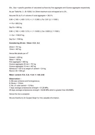 Sf a , Sca = specif ic gravities of saturated surf ace dry f ine aggregate and Coarse aggregate respectively.

As per Table No. 3 , IS-10262, f or 20mm maximum size entrapped air is 2% .

Assume F.A. by % of volume of total aggregate = 36.5 %

0.98 = [ 160 + ( 400 / 3.15 ) + ( 1 / 0.365 ) ( Fa / 2.61 )] ( 1 /1000 )

=> Fa = 660.2 kg

Say Fa = 660 kg.

0.98 = [ 160 + ( 400 / 3.15 ) + ( 1 / 0.635 ) ( Ca / 2.655 )] ( 1 /1000 )

=> Ca = 1168.37 kg.

Say Ca = 1168 kg.

Considering 20 mm : 10mm = 0.6 : 0.4

20mm = 701 kg .
10mm = 467 kg .

Hence Mix details per m3

Cement = 400 kg
Water = 160 kg
Fine aggregate = 660 kg
Coarse aggregate 20 mm = 701 kg
Coarse aggregate 10 mm = 467 kg
Admixture = 0.6 % by weight of cement = 2.4 kg.
Recron 3S = 900 gm

Water: cement: F.A.: C.A. = 0.4: 1: 1.65: 2.92

Observation: -
A. Mix was cohesive and homogeneous.
B. Slump = 110mm
C. No. of cube casted = 12 Nos.
7 days average compressive strength = 51.26 MPa.
28 days average compressive strength = 62.96 MPa which is greater than 48.25MPa

Hence the mix is accepted.

We are thankf ul to Er Gurjeet Singh f or this valuable inf ormation.
 