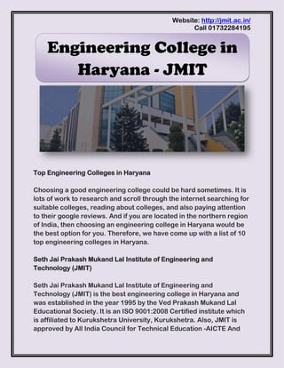 Website: http://jmit.ac.in/
Call 01732284195
Top Engineering Colleges in Haryana
Choosing a good engineering college could be hard sometimes. It is
lots of work to research and scroll through the internet searching for
suitable colleges, reading about colleges, and also paying attention
to their google reviews. And if you are located in the northern region
of India, then choosing an engineering college in Haryana would be
the best option for you. Therefore, we have come up with a list of 10
top engineering colleges in Haryana.
Seth Jai Prakash Mukand Lal Institute of Engineering and
Technology (JMIT)
Seth Jai Prakash Mukand Lal Institute of Engineering and
Technology (JMIT) is the best engineering college in Haryana and
was established in the year 1995 by the Ved Prakash Mukand Lal
Educational Society. It is an ISO 9001:2008 Certified institute which
is affiliated to Kurukshetra University, Kurukshetra. Also, JMIT is
approved by All India Council for Technical Education -AICTE And
Engineering College in
Haryana - JMIT
 