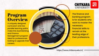 Program
Overview
A uniquely designed
curriculum and two
parallel learning paths
make this dual Banking
and Finance
Management program
ideal for professionals
looking to upgrade their
careers.
https://www.chitkara.edu.in/
The finance and
banking program
is for students who
want to master the
necessary
financial skills to
remain at the
leading edge of
their professions.
 