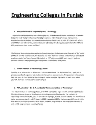 Engineering Colleges in Punjab
1. Thapar Institute of Engineering and Technology
Thapar Institute of Engineering and Technology (TIET), often known as Thapar University, is a Deemed-
to-be University that provides more than 20 programmes in the fields of science, management,
engineering, and technology. It is now taking applications for the class of 2021. BE, BTech, ME, MTech,
and MBA are just a few of the prominent courses offered by TIET. Every year, applications for MBA and
PhD programmes open in June and April.
The National Assessment and Accreditation Council has given the Deemed-to-be University a "A+" rating
(NAAC). It now has seven schools, ten divisions, and more than nine centres. Furthermore, a total of 264
employers visited and placed about 971 students at TIET placements 2020. More than 25 students
received numerous employment offers out of all the students who were placed.
2. Indian Institute of Technology, Ropar
Studying at an institute like IIT Ropar was a fantastic experience. The department had a good mix of
professors and well-organized labs that worked on various research topics. The placement cells can also
help you get a nice job right after you finish your master's degree. If you wish to learn more about
yourself, there are numerous chances on campus.
3. NIT Jalandhar - Dr. B. R. Ambedkar National Institute of Technology
The Indian Institute of Technology Ropar, or IIT RPR, is one of the eight new IITs formed in 2008 by the
Ministry of Human Resource Development of the Government of India under The Institutes of
Technology (Amendment) Act, 2011. It is located in Rupnagar, Punjab. Various national and international
rating agencies constantly rank IIT Ropar; in 2020, it was placed 25 for Engineering and 29 overall in the
NIRF Ranking. IIT Ropar provides BTech, MTech, and MSc programmes at the undergraduate level, as
well as PhD programmes in a variety of areas.
 