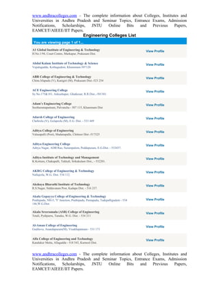 www.andhracolleges.com – The complete information about Colleges, Institutes and
Universities in Andhra Pradesh and Seminar Topics, Entrance Exams, Admission
Notifications,  Scholarships, JNTU     Online  Bits   and    Previous     Papers,
EAMCET/AIEEE/IIT Papers.
                           Engineering Colleges List
 You are viewing page 1 of 1...

A1 Global Institute of Engineering & Technology                               View Profile
H.No.1/94, Court Centre, Markapur, Prakasam Dist.


Abdul Kalam Institute of Technology & Science                                 View Profile
Vepalagadda, Kothagudem, Khammam-507120


ABR College of Engineering & Technology                                       View Profile
China Irlapadu (V), Kanigiri (M), Prakasam Dist.-523 254


ACE Engineering College                                                       View Profile
Sy.No.175&181, Ankushapur, Ghatkesar, R.R.Dist.,-501301.


Adam’s Engineering College                                                    View Profile
Seetharamapatnam, Palvancha - 507 115, Khammam Dist


Adarsh College of Engineering                                                 View Profile
Chebrolu (V), Golaprolu (M), E.G. Dist. - 533 449


Aditya College of Engineering                                                 View Profile
Valasapalli (Post), Madanapalle, Chittoor Dist -517325


Aditya Engineering College                                                    View Profile
Aditya Nagar, ADB Rao, Surampalem, Peddapuram, E.G.Dist. - 533437.


Aditya Institute of Technology and Management                                 View Profile
K.Kotturu, Chakapalli, Tekkali, Srikakulam Dist., - 532201.


AKRG College of Engineering & Technology                                      View Profile
Nallajerla, W.G. Dist. 534 112.


Akshaya Bharathi Institute of Technology                                      View Profile
R.S.Nagar, Siddavatam Post, Kadapa Dist. - 516 237.

Akula Gopayya College of Engineering & Technology
Prathipadu, NH-5, 'Y' Junction, Prathipadu, Pentapadu, Tadepalligudem - 534   View Profile
146,W.G.Dist.

Akula Sreeramulu (ASR) College of Engineering                                 View Profile
Tetali, Pydiparru, Tanuku, W.G. Dist. - 534 211


Al-Aman College of Engineering                                                View Profile
Gudilova, Anandapuram(M), Visakhapatnam - 531 173


Alfa College of Engineering and Technology                                    View Profile
Kandukur Metta, Allagadda - 518 543, Kurnool Dist.


www.andhracolleges.com - The complete information about Colleges, Institutes and
Universities in Andhra Pradesh and Seminar Topics, Entrance Exams, Admission
Notifications,  Scholarships, JNTU    Online   Bits   and    Previous     Papers,
EAMCET/AIEEE/IIT Papers.
 
