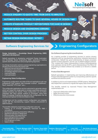 Engineering ConfiguratorsSoftware Engineering Services for
Design Automation / Knowledge Based Engineering (KBE)
application development
Neilsoft specializes in developing customized Design Automation
and Knowledge Based Engineering (KBE) applications meeting
specific client needs across various engineering segments.
Our Design Automation solutions assist engineering organizations to
develop products & execute projects with
?Reduced manual intervention & related errors
?Reduced turn-around time
?Knowledge retention and reuse
?Improved Quality
?Cost optimization
Engineering / Sales Configurators
Engineering configurators are state-of-the-art applications built over
® ®
professional CAD systems (like Autodesk Inventor , SolidWorks ,
® ® ®
Revit ,AutoCAD , PTC Creo , etc.).
The configurator applications can be customized to generate outputs
which can range from single parts to complex assemblies along with
detailed drawings and reports. These configurators can be further
integrated with client specific systems & processes. Using Rule
Based Knowledge Engineering approach the configurators can be
extended as Engineer to Order and Sales to Order.
Configurators knit the complex product configuration and integrate
closely with the manufacturing, support, finance, procurement &
sales functions.
The benefits realized by engineering configurator users are
?Freeing up of in-house engineering resources for R&D /
innovations.
?Enhanced engineering productivity / efficiency
?Significant reduction in design time
?Reduced sales / bid response time
?Automated generation of quotes
?Reduced job turn-around time
?ETO (Engineer to Order)
?Sales to Order
Our Software Engineering Services/Solutions
As a leading provider of engineering services to various industry
segments such as manufacturing, automotive, industrial machinery &
construction, Neilsoft has good understanding of design processes
specific to these segments, and the use of related software products.
This, coupled with a deep understanding of various CAD/engineering
tools, geometry kernels & API’s, good understanding of the SDLC for
engineering & related software has enabled us to become a reliable
partner
Product Data Management
Neilsoft specializes in implementing and improving effectiveness of
Product Data Management system by incorporating customer specific
workflows and decision points.
In addition to end-to-end implementation of PDM systems, Neilsoft has
also helped their customers to migrate their legacy data chosen PDM.
The benefits realized by improved Product Data Management
implementation are
?Improved collaboration within team
?Better document control
?Effective execution of processes
Pune (India) (HQ)
Tel: +91 20 2605 3003
Detroit, Michigan (USA)
Tel: +1 734 459 1100
Houston, Texas (USA)
Tel: +1 832 804 7295
Appleton, Wisconsin (USA)
Tel: +1 920 486 6686
Luton (UK)
Tel: +44 1582 455 559
Bad Soden (Germany)
Tel: +49 (0) 6196 93490-30
www.neilsoft.com sales@neilsoft.com
REDUCE ENQUIRY-TO-QUOTE TIME FROM DAYS TO MINUTES
AUTOMATE ROUTINE TASKS TO SAVE SEVERAL HOURS OF DESIGN TIME
CREATE STANDARD PRODUCT REPOSITORIES FOR EASE IN DESIGN
REDUCE DESIGN AND ENGINEERING ERRORS
BETTER CONTROL OVER DESIGN PROCESS
RETAIN DESIGN KNOWLEDGE / INTENT
 