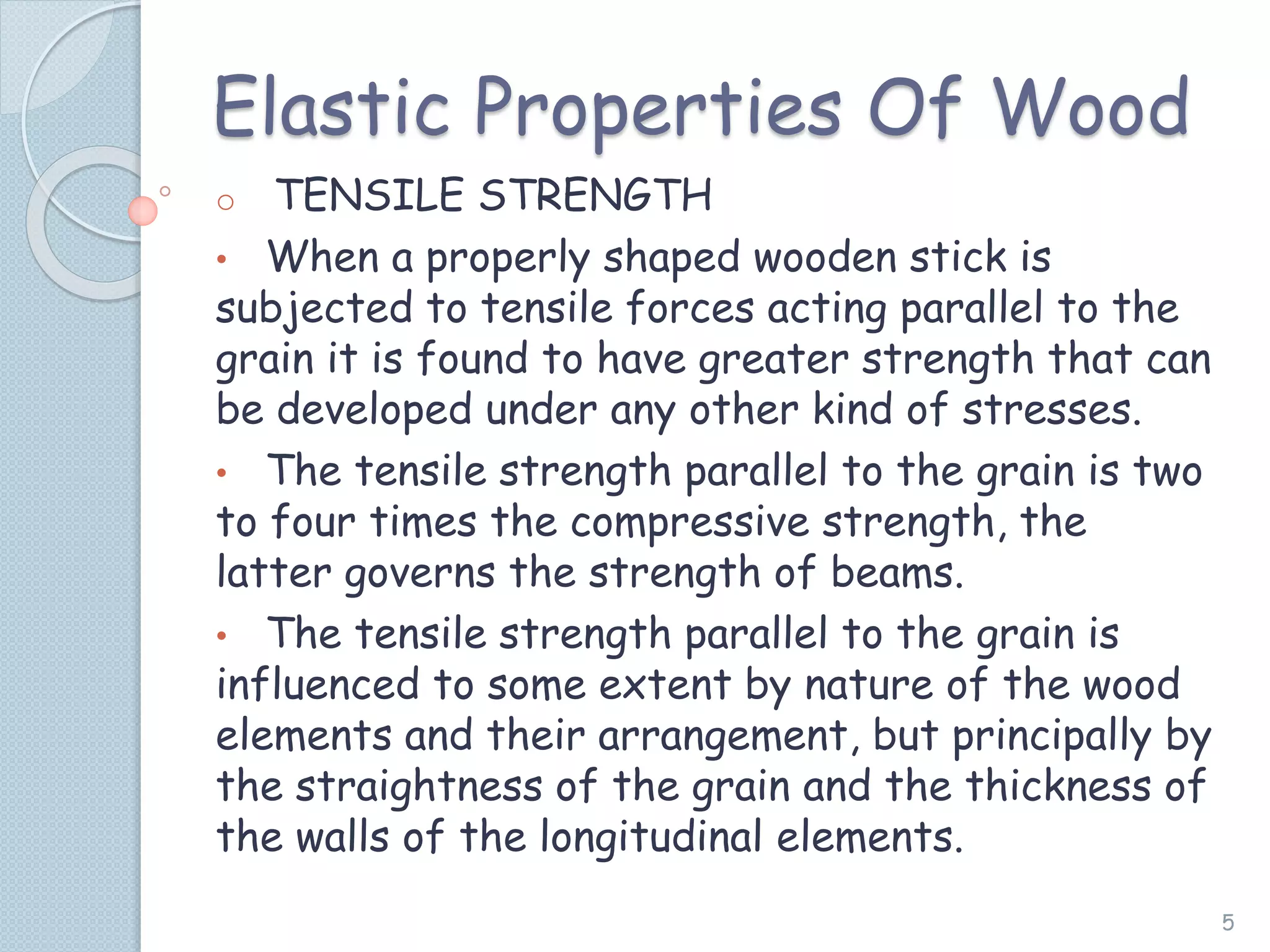Elastic Properties Of Wood
o TENSILE STRENGTH
• When a properly shaped wooden stick is
subjected to tensile forces acting parallel to the
grain it is found to have greater strength that can
be developed under any other kind of stresses.
• The tensile strength parallel to the grain is two
to four times the compressive strength, the
latter governs the strength of beams.
• The tensile strength parallel to the grain is
influenced to some extent by nature of the wood
elements and their arrangement, but principally by
the straightness of the grain and the thickness of
the walls of the longitudinal elements.
5
 