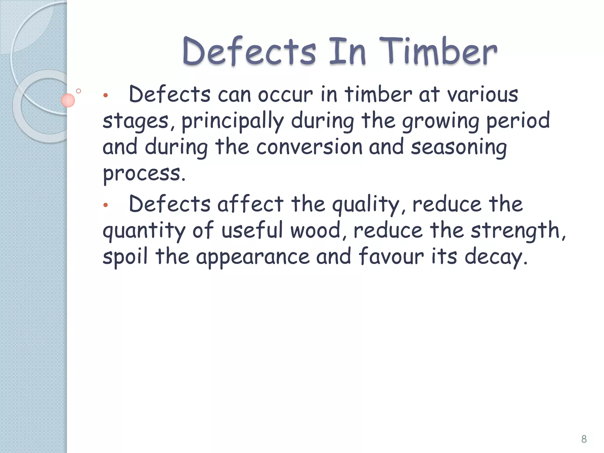 Defects In Timber
• Defects can occur in timber at various
stages, principally during the growing period
and during the conversion and seasoning
process.
• Defects affect the quality, reduce the
quantity of useful wood, reduce the strength,
spoil the appearance and favour its decay.
8
 