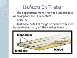 Defects In Timber
• The separations make the wood undesirable
when appearance is important.
o KNOTS
• Knots are bases of twigs or branches buried
by cambial activity of the mother branch.
10
 