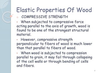 Elastic Properties Of Wood
o COMPRESSIVE STRENGTH
• When subjected to compressive force
acting parallel to the axis of growth, wood is
found to be one of the strongest structural
material.
• However, compressive strength
perpendicular to fibers of wood is much lower
than that parallel to fibers of wood.
• When wood is subjected to compression
parallel to grain, it may fail through collapsing
of the cell walls or through bending of cells
and fibers.
4
 