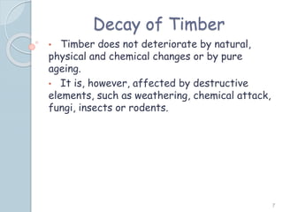 Decay of Timber
• Timber does not deteriorate by natural,
physical and chemical changes or by pure
ageing.
• It is, however, affected by destructive
elements, such as weathering, chemical attack,
fungi, insects or rodents.
7
 